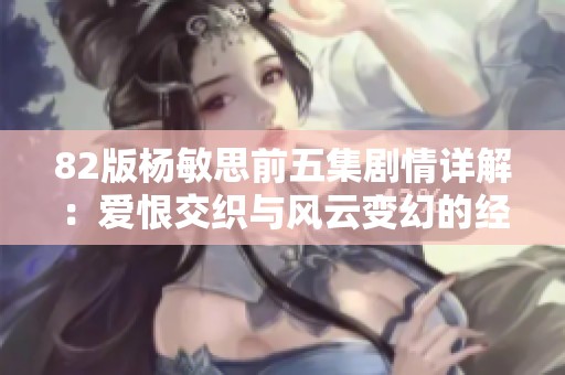 82版杨敏思前五集剧情详解：爱恨交织与风云变幻的经典故事