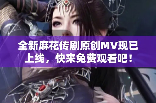 全新麻花传剧原创MV现已上线，快来免费观看吧！
