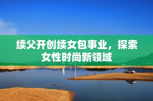 续父开创续女包事业，探索女性时尚新领域