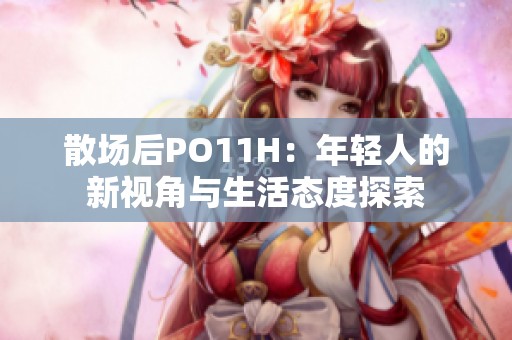 散场后PO11H：年轻人的新视角与生活态度探索
