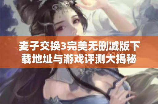 麦子交换3完美无删减版下载地址与游戏评测大揭秘