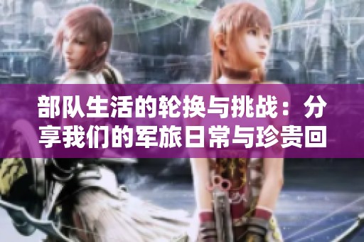 部队生活的轮换与挑战：分享我们的军旅日常与珍贵回忆