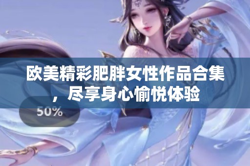 欧美精彩肥胖女性作品合集，尽享身心愉悦体验