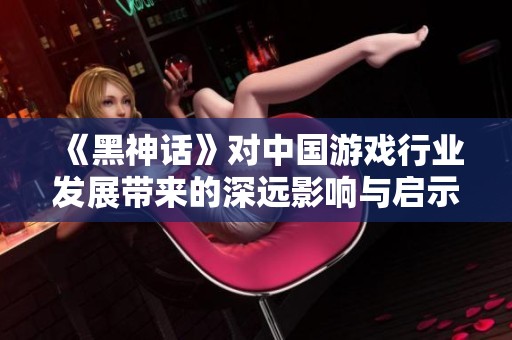 《黑神话》对中国游戏行业发展带来的深远影响与启示分析