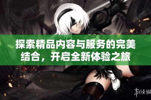 探索精品内容与服务的完美结合，开启全新体验之旅
