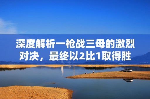 深度解析一枪战三母的激烈对决，最终以2比1取得胜利