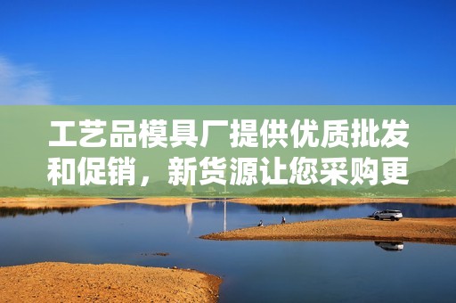工艺品模具厂提供优质批发和促销，新货源让您采购更省心