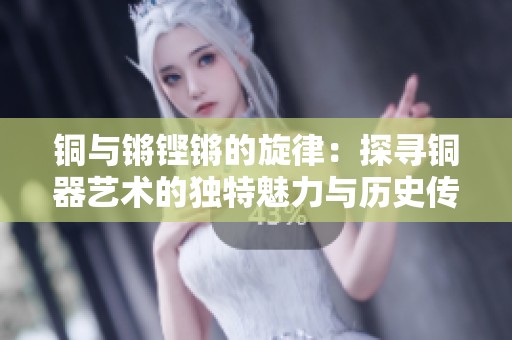 铜与锵铿锵的旋律：探寻铜器艺术的独特魅力与历史传承