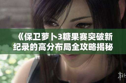 《保卫萝卜3糖果赛突破新纪录的高分布局全攻略揭秘》