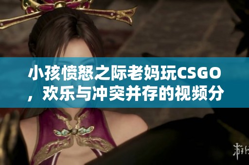 小孩愤怒之际老妈玩CSGO，欢乐与冲突并存的视频分享