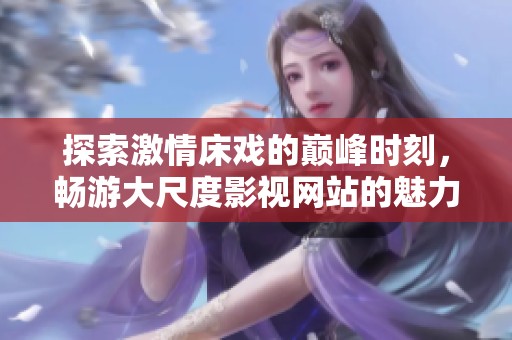探索激情床戏的巅峰时刻，畅游大尺度影视网站的魅力