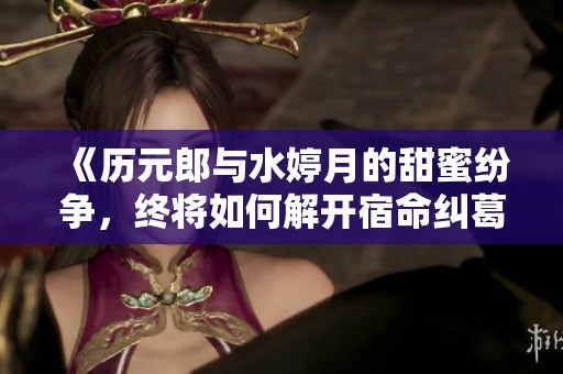 《历元郎与水婷月的甜蜜纷争，终将如何解开宿命纠葛》