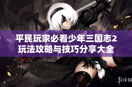 平民玩家必看少年三国志2玩法攻略与技巧分享大全