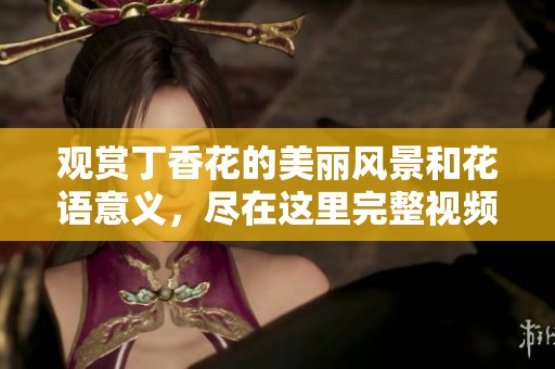 观赏丁香花的美丽风景和花语意义，尽在这里完整视频回顾
