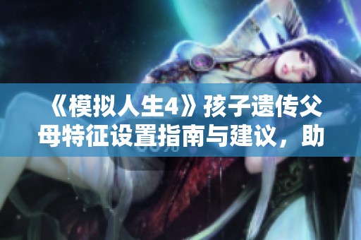 《模拟人生4》孩子遗传父母特征设置指南与建议，助你创造更真实角色