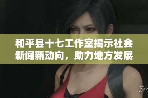 和平县十七工作室揭示社会新闻新动向，助力地方发展与创新