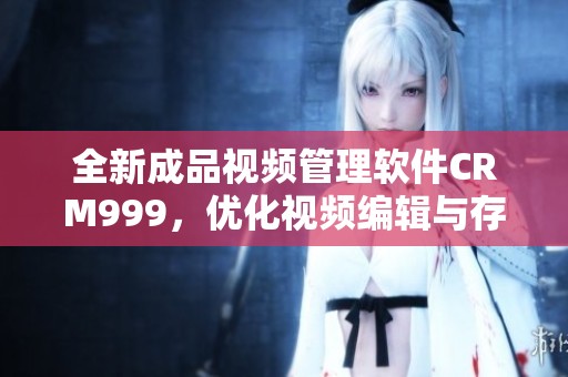 全新成品视频管理软件CRM999，优化视频编辑与存储体验
