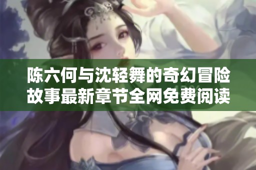 陈六何与沈轻舞的奇幻冒险故事最新章节全网免费阅读开启