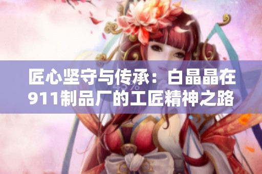 匠心坚守与传承：白晶晶在911制品厂的工匠精神之路