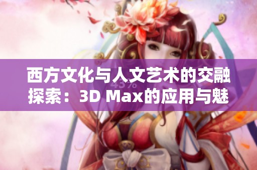 西方文化与人文艺术的交融探索：3D Max的应用与魅力