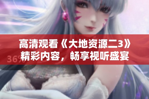 高清观看《大地资源二3》精彩内容，畅享视听盛宴