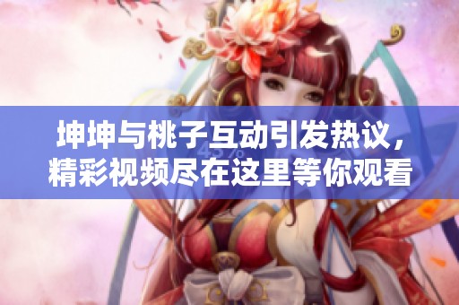 坤坤与桃子互动引发热议，精彩视频尽在这里等你观看