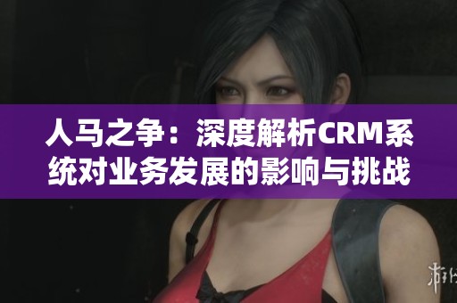 人马之争：深度解析CRM系统对业务发展的影响与挑战