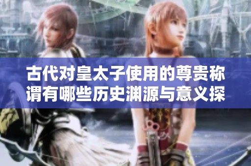 古代对皇太子使用的尊贵称谓有哪些历史渊源与意义探索