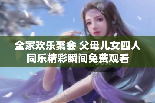 全家欢乐聚会 父母儿女四人同乐精彩瞬间免费观看