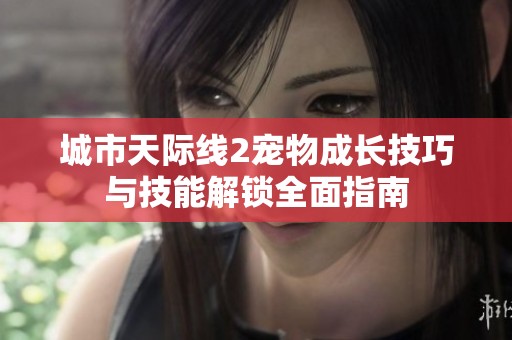 城市天际线2宠物成长技巧与技能解锁全面指南