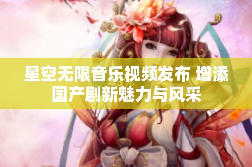 星空无限音乐视频发布 增添国产剧新魅力与风采