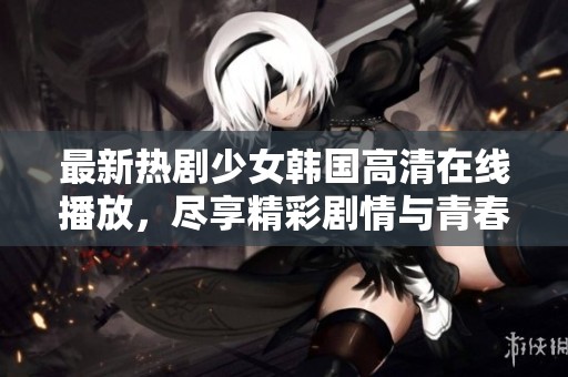 最新热剧少女韩国高清在线播放，尽享精彩剧情与青春回忆