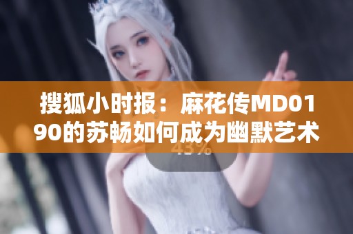 搜狐小时报：麻花传MD0190的苏畅如何成为幽默艺术领域的耀眼明星