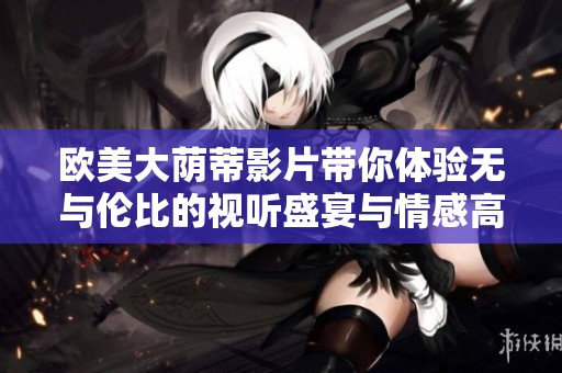 欧美大荫蒂影片带你体验无与伦比的视听盛宴与情感高潮