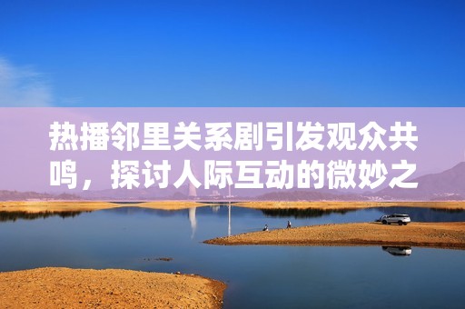 热播邻里关系剧引发观众共鸣，探讨人际互动的微妙之处