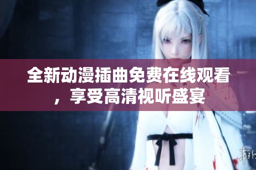 全新动漫插曲免费在线观看，享受高清视听盛宴
