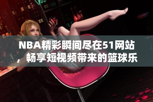 NBA精彩瞬间尽在51网站，畅享短视频带来的篮球乐趣