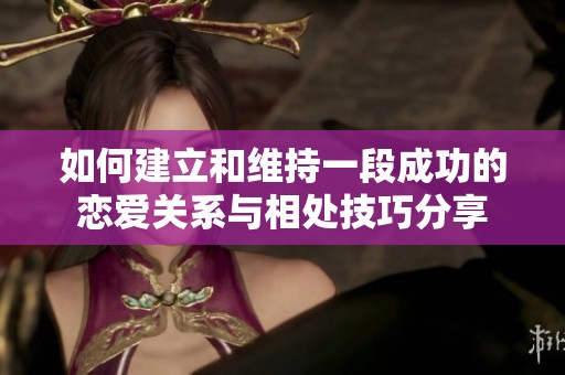 如何建立和维持一段成功的恋爱关系与相处技巧分享