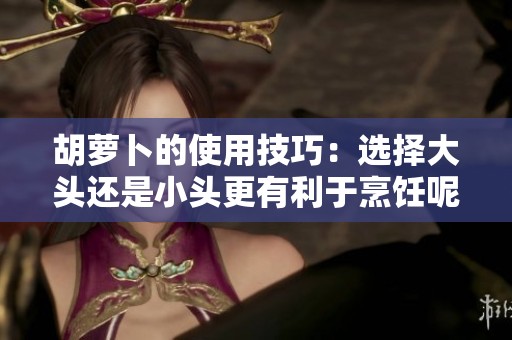 胡萝卜的使用技巧：选择大头还是小头更有利于烹饪呢