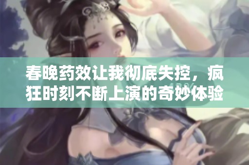 春晚药效让我彻底失控，疯狂时刻不断上演的奇妙体验
