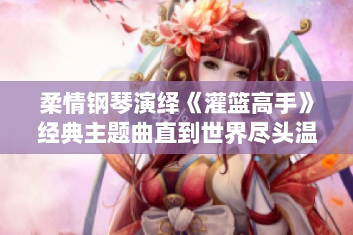 柔情钢琴演绎《灌篮高手》经典主题曲直到世界尽头温暖心灵