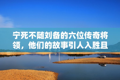 宁死不随刘备的六位传奇将领，他们的故事引人入胜且令人敬佩