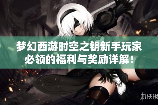 梦幻西游时空之钥新手玩家必领的福利与奖励详解！