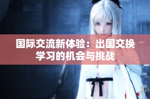 国际交流新体验：出国交换学习的机会与挑战