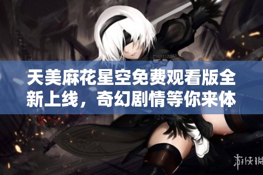 天美麻花星空免费观看版全新上线，奇幻剧情等你来体验！