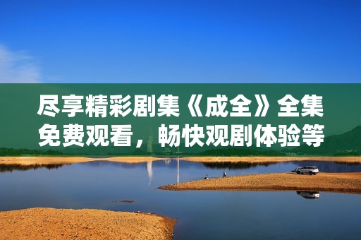 尽享精彩剧集《成全》全集免费观看，畅快观剧体验等你来领略