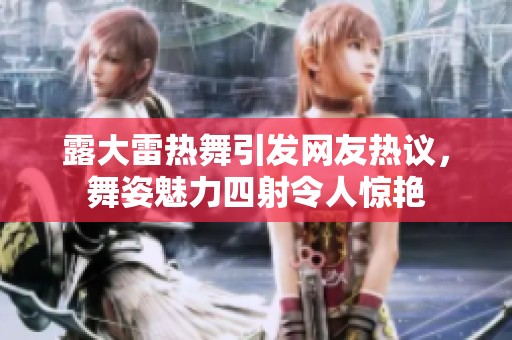 露大雷热舞引发网友热议，舞姿魅力四射令人惊艳