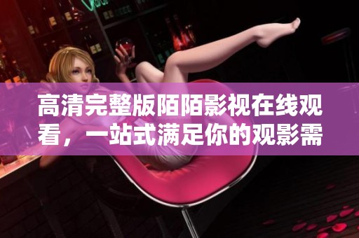 高清完整版陌陌影视在线观看，一站式满足你的观影需求