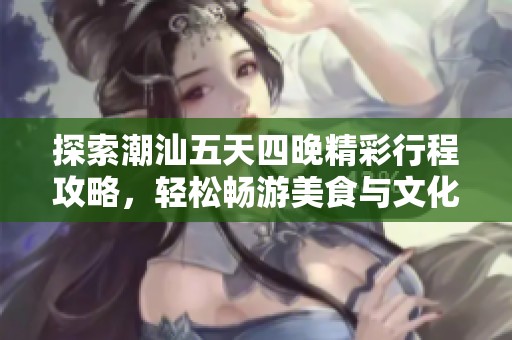 探索潮汕五天四晚精彩行程攻略，轻松畅游美食与文化之旅