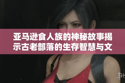 亚马逊食人族的神秘故事揭示古老部落的生存智慧与文化传承